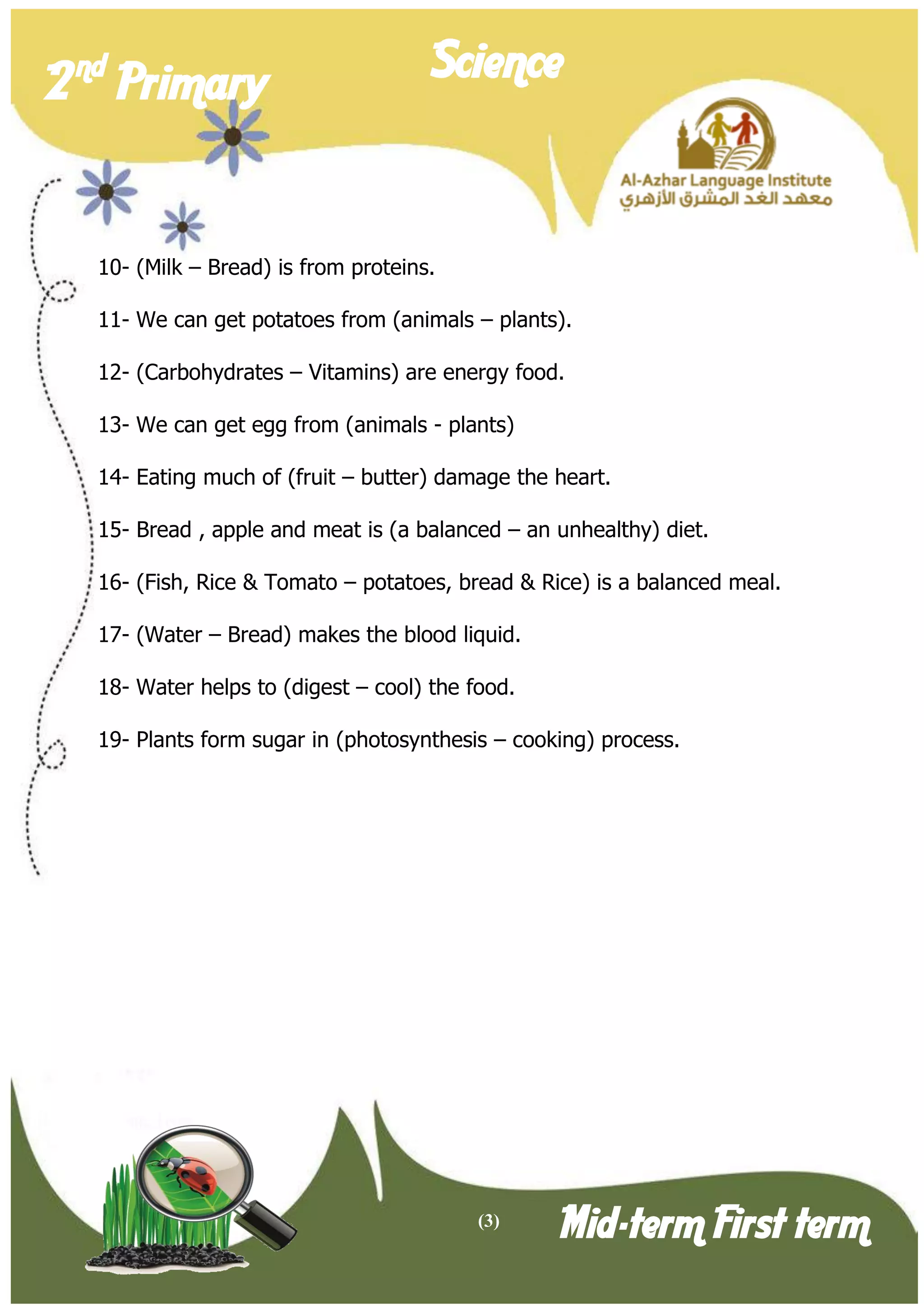 (3) 
2 nd Primary Science 
Mid-term First term 
10- (Milk – Bread) is from proteins. 
11- We can get potatoes from (animals – plants). 
12- (Carbohydrates – Vitamins) are energy food. 
13- We can get egg from (animals - plants) 
14- Eating much of (fruit – butter) damage the heart. 
15- Bread , apple and meat is (a balanced – an unhealthy) diet. 
16- (Fish, Rice & Tomato – potatoes, bread & Rice) is a balanced meal. 
17- (Water – Bread) makes the blood liquid. 
18- Water helps to (digest – cool) the food. 
19- Plants form sugar in (photosynthesis – cooking) process.  