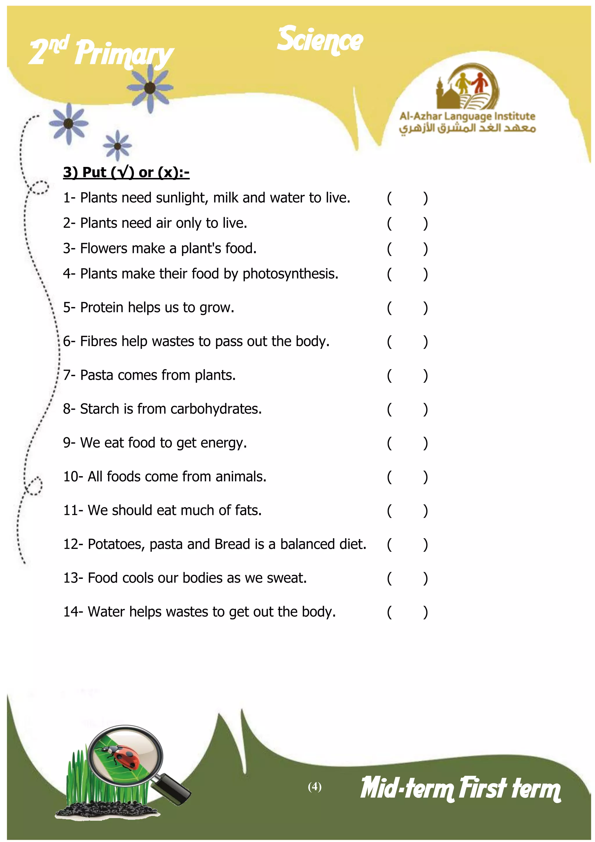 (4) 
2 nd Primary Science 
Mid-term First term 
3) Put (√) or (x):- 
1- Plants need sunlight, milk and water to live. ( ) 
2- Plants need air only to live. ( ) 
3- Flowers make a plant's food. ( ) 
4- Plants make their food by photosynthesis. ( ) 
5- Protein helps us to grow. ( ) 
6- Fibres help wastes to pass out the body. ( ) 
7- Pasta comes from plants. ( ) 
8- Starch is from carbohydrates. ( ) 
9- We eat food to get energy. ( ) 
10- All foods come from animals. ( ) 
11- We should eat much of fats. ( ) 
12- Potatoes, pasta and Bread is a balanced diet. ( ) 
13- Food cools our bodies as we sweat. ( ) 
14- Water helps wastes to get out the body. ( ) 
 