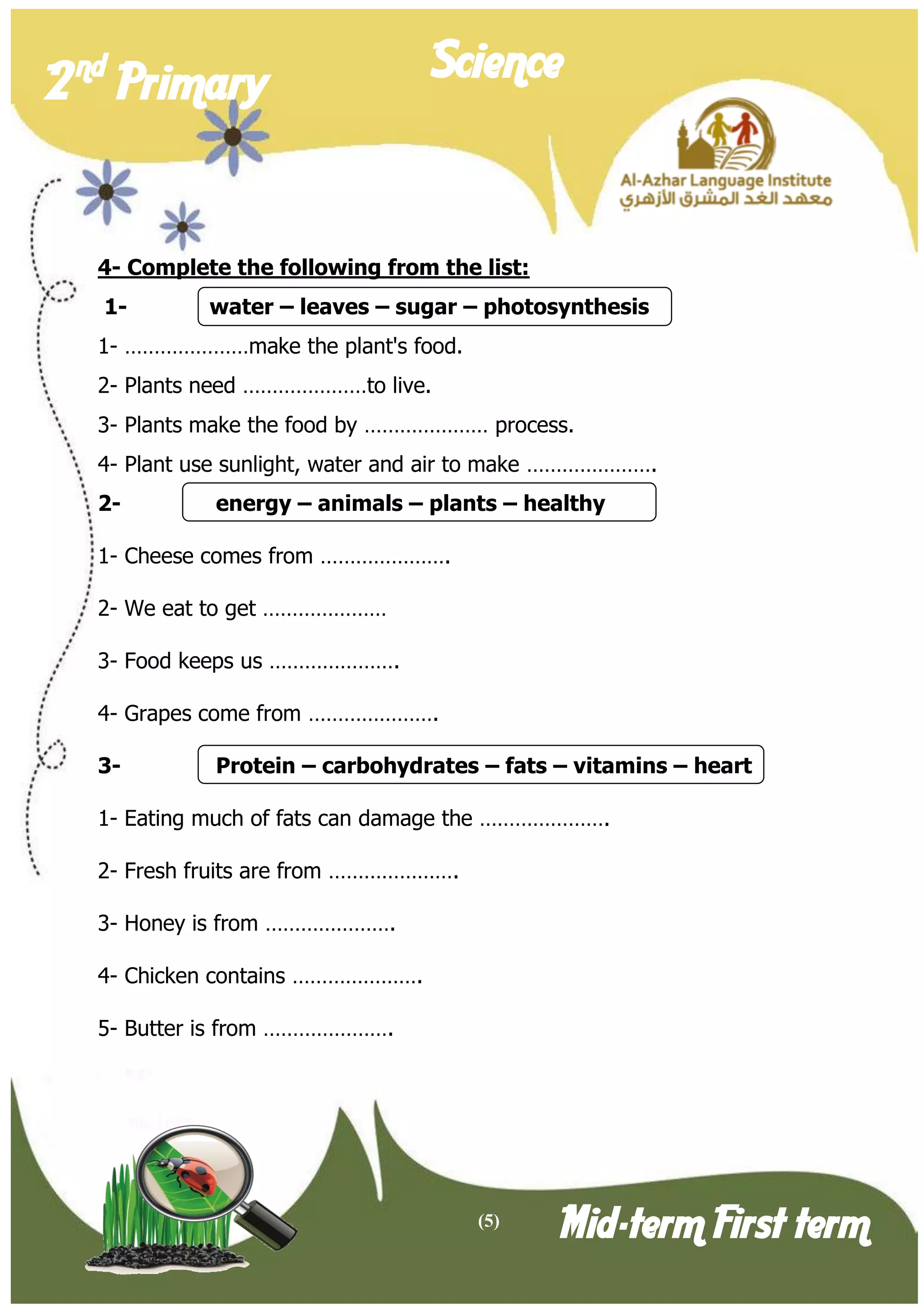 (5) 
2 nd Primary Science 
Mid-term First term 
4- Complete the following from the list: 
1- water – leaves – sugar – photosynthesis 
1- …………………make the plant's food. 
2- Plants need …………………to live. 
3- Plants make the food by ………………… process. 
4- Plant use sunlight, water and air to make …………………. 
2- energy – animals – plants – healthy 
1- Cheese comes from …………………. 
2- We eat to get ………………… 
3- Food keeps us …………………. 
4- Grapes come from …………………. 
3- Protein – carbohydrates – fats – vitamins – heart 
1- Eating much of fats can damage the …………………. 
2- Fresh fruits are from …………………. 
3- Honey is from …………………. 
4- Chicken contains …………………. 
5- Butter is from …………………. 
 
