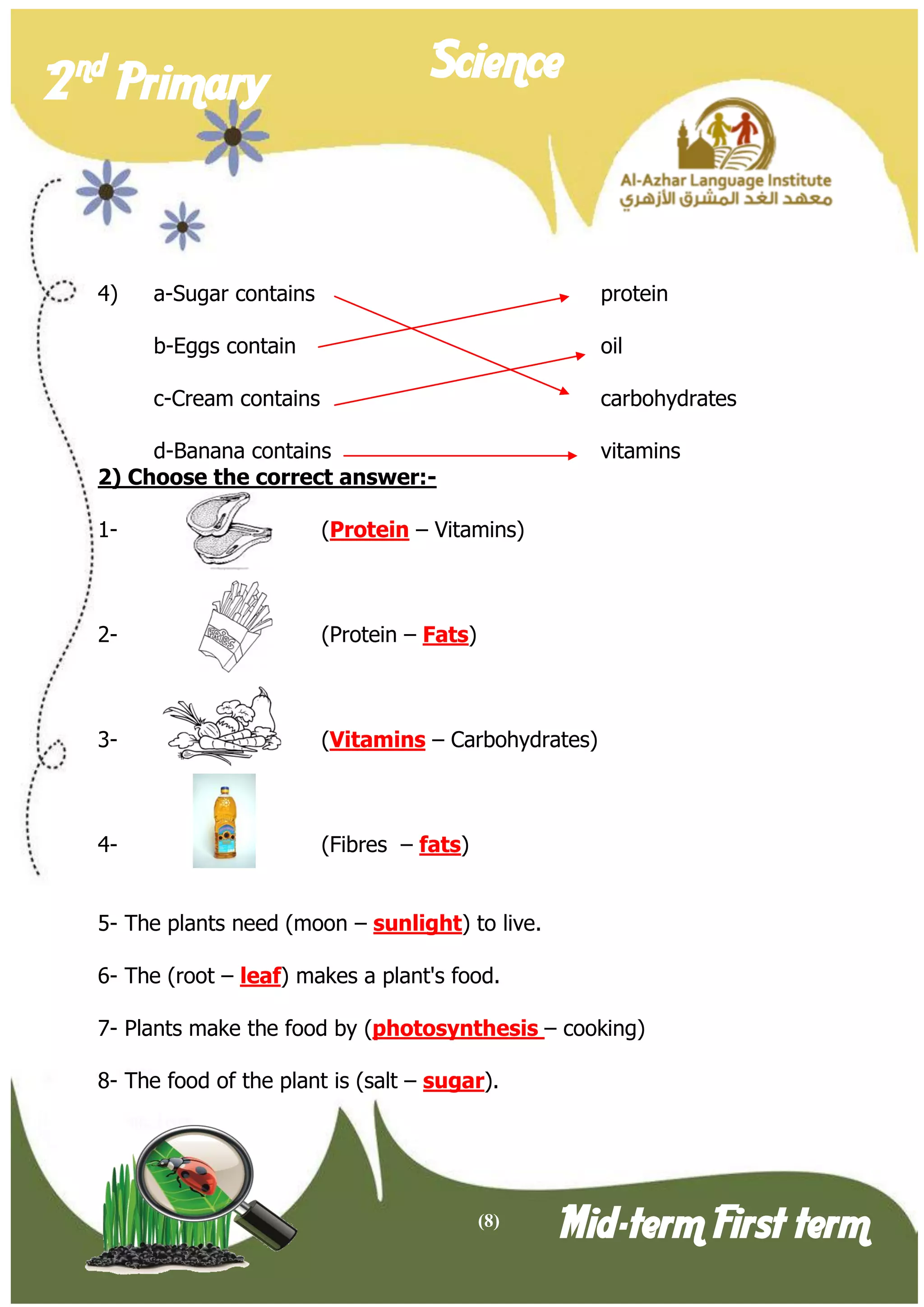 (8) 
2 nd Primary Science 
Mid-term First term 
4) a-Sugar contains protein 
b-Eggs contain oil 
c-Cream contains carbohydrates 
d-Banana contains vitamins 
2) Choose the correct answer:- 
1- (Protein – Vitamins) 
2- (Protein – Fats) 
3- (Vitamins – Carbohydrates) 
4- (Fibres – fats) 
5- The plants need (moon – sunlight) to live. 
6- The (root – leaf) makes a plant's food. 
7- Plants make the food by (photosynthesis – cooking) 
8- The food of the plant is (salt – sugar).  