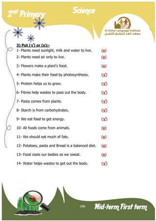 (10) 
2 nd Primary Science 
Mid-term First term 
3) Put (√) or (x):- 
1- Plants need sunlight, milk and water to live. (x) 
2- Plants need air only to live. (x) 
3- Flowers make a plant's food. (x) 
4- Plants make their food by photosynthesis. (√) 
5- Protein helps us to grow. (√) 
6- Fibres help wastes to pass out the body. (√) 
7- Pasta comes from plants. (√) 
8- Starch is from carbohydrates. (√) 
9- We eat food to get energy. (√) 
10- All foods come from animals. (x) 
11- We should eat much of fats. (x) 
12- Potatoes, pasta and Bread is a balanced diet. (x) 
13- Food cools our bodies as we sweat. (x) 
14- Water helps wastes to get out the body. (√)  