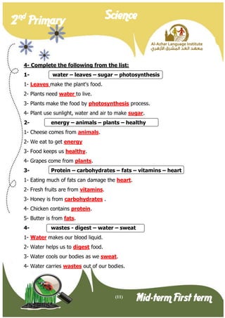 (11) 
2 nd Primary Science 
Mid-term First term 
4- Complete the following from the list: 
1- water – leaves – sugar – photosynthesis 
1- Leaves make the plant's food. 
2- Plants need water to live. 
3- Plants make the food by photosynthesis process. 
4- Plant use sunlight, water and air to make sugar. 
2- energy – animals – plants – healthy 
1- Cheese comes from animals. 
2- We eat to get energy 
3- Food keeps us healthy. 
4- Grapes come from plants. 
3- Protein – carbohydrates – fats – vitamins – heart 
1- Eating much of fats can damage the heart. 
2- Fresh fruits are from vitamins. 
3- Honey is from carbohydrates . 
4- Chicken contains protein. 
5- Butter is from fats. 
4- wastes - digest – water – sweat 
1- Water makes our blood liquid. 
2- Water helps us to digest food. 
3- Water cools our bodies as we sweat. 
4- Water carries wastes out of our bodies. 