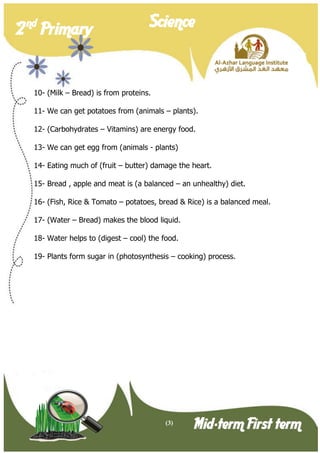 (3) 
2 nd Primary Science 
Mid-term First term 
10- (Milk – Bread) is from proteins. 
11- We can get potatoes from (animals – plants). 
12- (Carbohydrates – Vitamins) are energy food. 
13- We can get egg from (animals - plants) 
14- Eating much of (fruit – butter) damage the heart. 
15- Bread , apple and meat is (a balanced – an unhealthy) diet. 
16- (Fish, Rice & Tomato – potatoes, bread & Rice) is a balanced meal. 
17- (Water – Bread) makes the blood liquid. 
18- Water helps to (digest – cool) the food. 
19- Plants form sugar in (photosynthesis – cooking) process.  