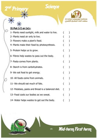 (4) 
2 nd Primary Science 
Mid-term First term 
3) Put (√) or (x):- 
1- Plants need sunlight, milk and water to live. ( ) 
2- Plants need air only to live. ( ) 
3- Flowers make a plant's food. ( ) 
4- Plants make their food by photosynthesis. ( ) 
5- Protein helps us to grow. ( ) 
6- Fibres help wastes to pass out the body. ( ) 
7- Pasta comes from plants. ( ) 
8- Starch is from carbohydrates. ( ) 
9- We eat food to get energy. ( ) 
10- All foods come from animals. ( ) 
11- We should eat much of fats. ( ) 
12- Potatoes, pasta and Bread is a balanced diet. ( ) 
13- Food cools our bodies as we sweat. ( ) 
14- Water helps wastes to get out the body. ( ) 
 