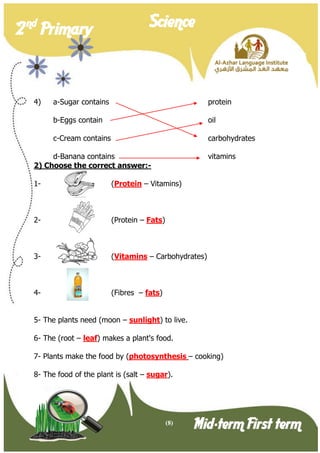 (8) 
2 nd Primary Science 
Mid-term First term 
4) a-Sugar contains protein 
b-Eggs contain oil 
c-Cream contains carbohydrates 
d-Banana contains vitamins 
2) Choose the correct answer:- 
1- (Protein – Vitamins) 
2- (Protein – Fats) 
3- (Vitamins – Carbohydrates) 
4- (Fibres – fats) 
5- The plants need (moon – sunlight) to live. 
6- The (root – leaf) makes a plant's food. 
7- Plants make the food by (photosynthesis – cooking) 
8- The food of the plant is (salt – sugar).  