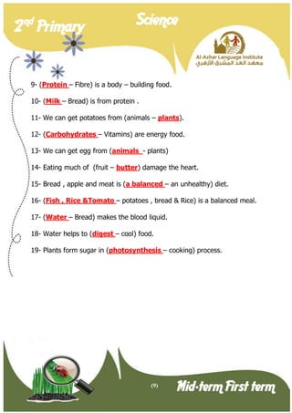 (9) 
2 nd Primary Science 
Mid-term First term 
9- (Protein – Fibre) is a body – building food. 
10- (Milk – Bread) is from protein . 
11- We can get potatoes from (animals – plants). 
12- (Carbohydrates – Vitamins) are energy food. 
13- We can get egg from (animals - plants) 
14- Eating much of (fruit – butter) damage the heart. 
15- Bread , apple and meat is (a balanced – an unhealthy) diet. 
16- (Fish , Rice &Tomato – potatoes , bread & Rice) is a balanced meal. 
17- (Water – Bread) makes the blood liquid. 
18- Water helps to (digest – cool) food. 
19- Plants form sugar in (photosynthesis – cooking) process.  