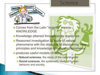  Comes from the Latin "scientia“ means
KNOWLEDGE
 Knowledge attained through study orpractice
 Reasoned investigation or study of natural
phenomena with the objective of discovering new
principles and knowledge of natural phenomena.
 produces useful models ofreality.
 Natural sciences, the study of the natural world
 Social sciences, the systematic study of human
behavior and society.
 