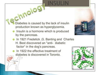  Diabetes is caused by the lack of insulin
production known as hyperglycemia.
 Insulin is a hormone which is produced
by the pancreas.
 In 1921 Fredetick ,G. Banting and Charles
H. Best discovered an "anti- diabetic
factor“ in the dog's pancreas.
 In 1922 the effective treatment of
diabetes is discovered in Toronto.
 