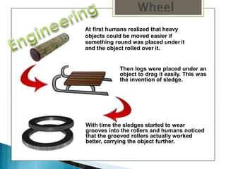 At first humans realized that heavy
objects could be moved easier if
something round was placed under it
and the object rolled over it.
Then logs were placed under an
object to drag it easily. This was
the invention of sledge.
With time the sledges started to wear
grooves into the rollers and humans noticed
that the grooved rollers actually worked
better, carrying the object further.
 