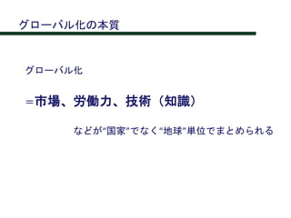 グローバル化
＝市場、労働力、技術（知識）
などが“国家”でなく“地球”単位でまとめられる
グローバル化の本質
 