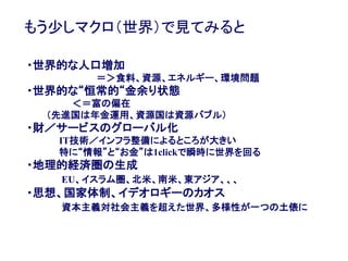 33
もう少しマクロ（世界）で見てみると
・世界的な人口増加
＝＞食料、資源、エネルギー、環境問題
・世界的な“恒常的“金余り状態
＜＝富の偏在
（先進国は年金運用、資源国は資源バブル）
・財／サービスのグローバル化
IT技術／インフラ整備によるところが大きい
特に“情報”と“お金”は1clickで瞬時に世界を回る
・地理的経済圏の生成
EU、イスラム圏、北米、南米、東アジア、、、
・思想、国家体制、イデオロギーのカオス
資本主義対社会主義を超えた世界、多様性が一つの土俵に
 