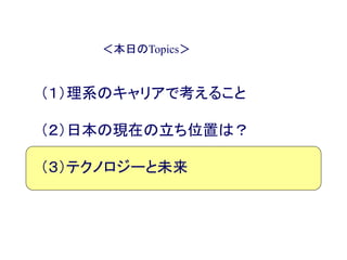 ＜本日のTopics＞
（１）理系のキャリアで考えること
（２）日本の現在の立ち位置は？
（３）テクノロジーと未来
 