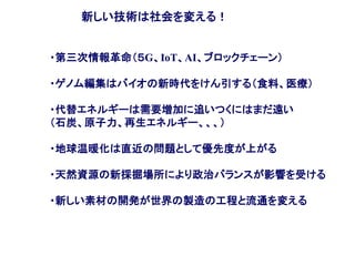 新しい技術は社会を変える！
・第三次情報革命（５G、IoT、AI、ブロックチェーン）
・ゲノム編集はバイオの新時代をけん引する（食料、医療）
・代替エネルギーは需要増加に追いつくにはまだ遠い
（石炭、原子力、再生エネルギー、、、）
・地球温暖化は直近の問題として優先度が上がる
・天然資源の新採掘場所により政治バランスが影響を受ける
・新しい素材の開発が世界の製造の工程と流通を変える
 