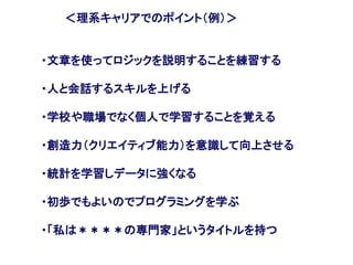 ＜理系キャリアでのポイント（例）＞
・文章を使ってロジックを説明することを練習する
・人と会話するスキルを上げる
・学校や職場でなく個人で学習することを覚える
・創造力（クリエイティブ能力）を意識して向上させる
・統計を学習しデータに強くなる
・初歩でもよいのでプログラミングを学ぶ
・「私は＊＊＊＊の専門家」というタイトルを持つ
 