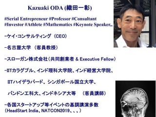 #Serial Entrepreneur #Professor #Consultant
#Investor #Athlete #Mathematics #Keynote Speaker,,
-ケイ・コンサルティング (CEO)
-名古屋大学 （客員教授）
-スローガン株式会社（共同創業者 & Executive Fellow）
-IITカラグプル、インド理科大学院、インド経営大学院、
IITハイデラバード、 シンガポール国立大学、
バンドン工科大、インドネシア大等 （客員講師）
-各国スタートアップ等イベントの基調講演多数
（HeadStart India、NATCON2019、、、）
Kazuaki ODA (織田一彰)
 