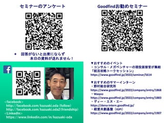 ＊ 回答がないと出席にならず
本日の資料が送れません！
セミナーのアンケート Goodfindお勧めセミナー
▼おすすめのイベント
・コンサル・メガベンチャーの現役面接官が集結
「就活攻略トークセッション」
https://www.goodfind.jp/2022/seminar/5614
▼おすすめのサマーインターン
・野村総合研究所
https://www.goodfind.jp/2022/company/entry/1868
・Waqoo
https://www.goodfind.jp/2022/company/entry/1883
・ディー・エヌ・エー
https://dena-intern.goodfind.jp/
・経営共創基盤（IGPI）
https://www.goodfind.jp/2022/company/entry/1907
<facebook>
http://facebook.com/kazuaki.oda (follow)
http://facebook.com/kazuaki.oda2(friendship)
<LinkedIn>
https://www.linkedin.com/in/kazuaki-oda
 