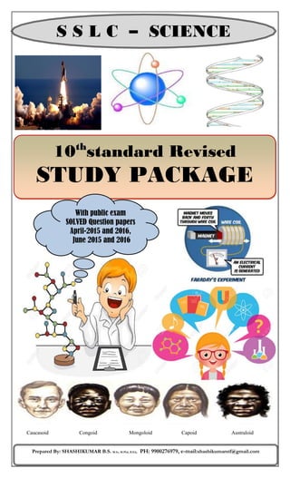 10th
standard Revised
STUDY PACKAGE
S S L C – SCIENCE
Prepared By: SHASHIKUMAR B.S. M.Sc, M.Phil, B.Ed, PH: 9900276979, e-mail:shashikumarstf@gmail.com
Caucasoid Congoid Mongoloid Capoid Australoid
With public exam
SOLVED Question papers
April-2015 and 2016,
June 2015 and 2016
 