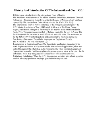 History And Introduction Of The International Court Of...
1.History and Introduction to the International Court of Justice
The traditional establishment of the ad hoc tribunals formed as a permanent Court of
Arbitration , this organ so formed was under the League of Nations which was later
replaced by The International Court of Justice after the World War II [1].
The International court of Justice so formed is the principal judicial organ of the
U.N. It is the foundation of June, 1945 which holds seat at The Peace Palace,
Hague, Netherlands. It began to function (for the purpose of its establishment) in
April, 1946. The organ is composed of 15 Judges, elected by the U.N G.A. and The
Security council for each one to hold office for a term of 9 years. The assistance be
by the REGISTRY who holds judicial and administrative functions during the
functioning of the court. The official languages are English and French.
The ICJ holds a Two fold Jurisdiction[2]:
1.Jurisdiction in Contentious Cases: The Court in its legal nature has authority to
settle disputes submitted to it by the states be it on unilateral application (when one
states files against the other state and is represented by v.) or on special agreement
(represented by stroke / and is when both the parties agree to move to the court for the
settlement) basis, they being decided in accordance with international law.
2.Advisory Jurisdiction: When the U.N., its organs or any other specialized agencies
need an advisory opinion on any legal question then they can seek
 