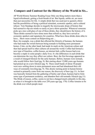 Compare and Contrast for the History of the World in Six...
AP World History Summer Reading Essay Only one thing matters more than a
liquid refreshment, getting a fresh breath of air. But liquids, unlike air, are more
than just necessities for life. A simple drink that was used just to quench a thirst
had the possibilities of being a political stimulant, economic sparker, and a cultural
infuser. Tom Standage decides to magnify the microscopic drops of history that
had seemed to slip our minds so easily as just a thirst quencher. Whenever someone
picks up a nice cold glass of one of these drinks, they should know the history of it.
These drinks seemed to have done more than refresh us, they have served as
economic sparkers and signatures for countries. What have these drinks done alike to
have... Show more content on Helpwriting.net ...
Beer, for example, was a drink that affected the lifestyle of humans; the humans
who had made the switch between being nomads to building more permanent
homes. Coke, on the other hand, had made its mark on the American culture and
then had spread itself to other cultures all around the world. Coffee had formed a
new type of franchise, coffee houses, an internet hub; coffee houses had even
become a staple in some people s daily lives. It s the differences in each drink that
can determine the way they affect our culture. Beer, the first beverage appeared as
a result of changed lifestyle for the early humans. Before, humans were nomads,
who would follow their food (pg. 9). But starting about 12,000 years ago humans
had picked up on a new lifestyle (pg. 9). These small bands of about 30 people
were now settling down in more permanent areas and had abandoned their old
ways of constantly traveling (pg. 9). This drastic turning point in human history
seemed to primarily come from one reason, the discovery of beer (pg.11). As beer
was basically formed from the gathering of barley and wheat, humans had to form
some type of permanent residency, and abandon their old nomadic lifestyle (pg.11).
The Drink of reason, coffee, seems to not have changed much culturally to this day,
as when it is brought to the table over 250 years ago (pg. 170). Coffee remains to be
the drink over which people meet
 