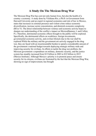 A Study On The Mexican Drug War
The Mexican Drug War has cost not only human lives, but also the health of a
country s economy. A study done by Viridiana Rio, a Ph.D. in Government from
Harvard University and an expert in regional economics and rule of law in Mexico,
states that increases in criminal presence and violent crime reduce economic
diversification, increase sector concentration, and diminish economic complexity
(RГos V). The direct relationship between violence and economic activity hopes to
sharpen our understanding of the conflict s impact on Mexico(Bannon, I. and Collier,
P.). Therefore, detrimental economic effects brought to the public will be explored.
Specifically, the detrimental effects on workforce, foreign investments,
governmental economic activity, and civilian lifestyle due to the war shall be
explored While the military and the government are actively engaged in the drug
war, they are faced with an insurmountable burden to spend a considerable amount of
the government s national budget towards deploying strategic military raids and
improving security for civilians. In efforts to tackle the drug war problem, the
Mexican government s expenditure on military, domestic security, and the justice
system has steadily increased from $13 billion in 2003 to $32 billion in 2015
(Mexico Institute). Although Mexico s priority is to promote peace and ensure
security for its citizens, civilians are frustrated by the fact that the Mexican Drug War,
showing no sign of improvement, has brought
 