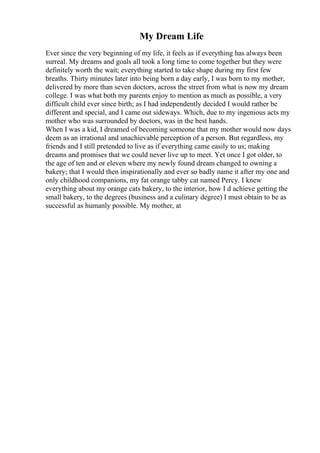 My Dream Life
Ever since the very beginning of my life, it feels as if everything has always been
surreal. My dreams and goals all took a long time to come together but they were
definitely worth the wait; everything started to take shape during my first few
breaths. Thirty minutes later into being born a day early, I was born to my mother,
delivered by more than seven doctors, across the street from what is now my dream
college. I was what both my parents enjoy to mention as much as possible, a very
difficult child ever since birth; as I had independently decided I would rather be
different and special, and I came out sideways. Which, due to my ingenious acts my
mother who was surrounded by doctors, was in the best hands.
When I was a kid, I dreamed of becoming someone that my mother would now days
deem as an irrational and unachievable perception of a person. But regardless, my
friends and I still pretended to live as if everything came easily to us; making
dreams and promises that we could never live up to meet. Yet once I got older, to
the age of ten and or eleven where my newly found dream changed to owning a
bakery; that I would then inspirationally and ever so badly name it after my one and
only childhood companions, my fat orange tabby cat named Percy. I knew
everything about my orange cats bakery, to the interior, how I d achieve getting the
small bakery, to the degrees (business and a culinary degree) I must obtain to be as
successful as humanly possible. My mother, at
 