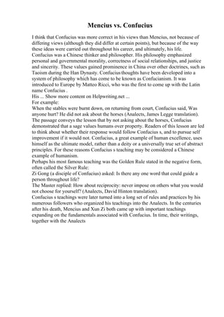 Mencius vs. Confucius
I think that Confucius was more correct in his views than Mencius, not because of
differing views (although they did differ at certain points), but because of the way
these ideas were carried out throughout his career, and ultimately, his life.
Confucius was a Chinese thinker and philosopher. His philosophy emphasized
personal and governmental morality, correctness of social relationships, and justice
and sincerity. These values gained prominence in China over other doctrines, such as
Taoism during the Han Dynasty. Confuciusthoughts have been developed into a
system of philosophy which has come to be known as Confucianism. It was
introduced to Europe by Matteo Ricci, who was the first to come up with the Latin
name Confucius .
His ... Show more content on Helpwriting.net ...
For example:
When the stables were burnt down, on returning from court, Confucius said, Was
anyone hurt? He did not ask about the horses (Analects, James Legge translation).
The passage conveys the lesson that by not asking about the horses, Confucius
demonstrated that a sage values humans over property. Readers of this lesson are led
to think about whether their response would follow Confucius s, and to pursue self
improvement if it would not. Confucius, a great example of human excellence, uses
himself as the ultimate model, rather than a deity or a universally true set of abstract
principles. For these reasons Confucius s teaching may be considered a Chinese
example of humanism.
Perhaps his most famous teaching was the Golden Rule stated in the negative form,
often called the Silver Rule:
Zi Gong (a disciple of Confucius) asked: Is there any one word that could guide a
person throughout life?
The Master replied: How about reciprocity: never impose on others what you would
not choose for yourself? (Analects, David Hinton translation).
Confucius s teachings were later turned into a long set of rules and practices by his
numerous followers who organized his teachings into the Analects. In the centuries
after his death, Mencius and Xun Zi both came up with important teachings
expanding on the fundamentals associated with Confucius. In time, their writings,
together with the Analects
 