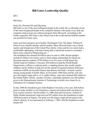 Bill Gates Leadership Quality
[pic]
Bill Gates
Early life, Personal life and Education:
Bill Gates is one of the most influential people in the world. He is cofounder of one
of the most recognized brands in the computer industry with nearly every desk top
computer using at least one software program from Microsoft. According to the
Forbes magazine, Bill Gates is the richest man in the world and has held the number
one position for many years.
Gates was born and grew up in Seattle, Washington USA. His father, William H.
Gates II was a Seattle attorney and his mother, Mary Maxwell Gates was a school
teacher and chairperson of the United Way charity. Gates and his two sisters had a
comfortable upbringing, with Gates being able to attend the exclusive secondary ...
Show more content on Helpwriting.net ...
The foundation has donated $4 billion since its start in 1996. Recent pledges
include $1 billion over twenty years to fund college scholarships for about one
thousand minority students; $750 million over five years to help launch the
Global Fund for Children s Vaccines; $50 million to help the World Health
Organization s efforts to eradicate polio, a crippling disease that usually attacks
children; and $3 million to help prevent the spread of acquired immune deficiency
syndrome (AIDS; an incurable disease that destroys the body s immune system)
among young people in South Africa. In November 1998 Gates and his wife also
gave the largest single gift to a U.S. public library, when they donated $20 million to
the Seattle Public Library. Another of Gates s charitable donations was $20 million
given to the Massachusetts Institute of Technology to build a new home for its
Laboratory for Computer Science.
In July 2000 the foundation gave John Hopkins University a five year, $20 million
grant to study whether or not inexpensive vitamin and mineral pills can help save
lives in poor countries. On November 13, 2000, Harvard University s School of
Public Health announced it had received $25 million from the foundation to study
AIDS prevention in Nigeria. The grant was the largest single private grant in the
school s history. It was announced on February 1, 2001, that the foundation would
donate $20
 