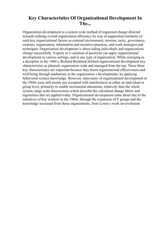 Key Characteristics Of Organizational Development In
The...
Organization development is a system wide method of organized change directed
towards refining overall organization efficiency by way of augmented similarity of
such key organizational factors as external environment, mission, tactic, governance,
customs, organization, information and incentive practices, and work strategies and
techniques. Organization development is about aiding individuals and organizations
change successfully. Experts in a variation of positions can apply organizational
development in various settings, and in any type of organization. While emerging as
a discipline in the 1960 s, Richard Beckhard defined organizational development key
characteristics as planned, organization wide and managed from the top. These three
key characteristics are important because they boost organizational effectiveness and
well being through mediations in the organization s developments, by applying
behavioral science knowledge. However, innovators of organizational development in
the 1960s were still mostly pre occupied with interferences at either an individual or
group level, primarily to enable incremental alterations, relatively than the whole
system, large scale intercessions which describe the calculated change labors and
ingenuities that are applied today. Organizational development came about due to the
initiatives of key workers in the 1960s, through the expansion of T groups and the
knowledge increased from those organizations, from Lewin s work on revolution
 