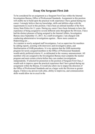 Essay On Sergeant First Job
To be considered for an assignment as a Sergeant First Class within the Internal
Investigation Bureau, Office of Professional Standards. Assignment to this position
will enable me to build upon the practical work experience I have gained during my
career. I strongly believe that my knowledge, skills and abilities align with the
requirements to excel in this position. I have been an enlisted member of the New
Jersey State Police for 11 years. During my career I have been fortunate to have the
experience of being assigned to several different units throughout the Division. I have
had the distinct pleasure of being assigned to the Internal Affairs, Investigation
Bureau since September 13, 2013. As a staff investigator, I am charged with
conducting administrative investigations against... Show more content on
Helpwriting.net ...
As a mentor to newly assigned staff investigators, I act as supervisor for members
by editing reports, assisting with interviews and investigative plans, and
familiarization of IAIB procedures. It is my opinion that the IAIB mentorship
program for newly assigned members to the Office of Professional Standards
would satisfy preferred criteria #1, as delineated in the vacancy announcement. All
members who are assigned to the Investigation Bureau must complete the mentor
program and meet certain criteria before they can conduct investigations
independently. If selected for promotion to the position of Sergeant First Class, I
would seek to improve upon the practical experience that I have gained during my
assignment within the Bureau. It would also allow me to impact the direction of
the Office of Professional Standards and on a larger scale the Division to greater
degree. I believe my proven work ethic, ability to improvise, and communication
skills would allow me to excel in the
 