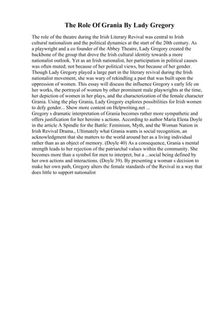 The Role Of Grania By Lady Gregory
The role of the theatre during the Irish Literary Revival was central to Irish
cultural nationalism and the political dynamics at the start of the 20th century. As
a playwright and a co founder of the Abbey Theatre, Lady Gregory created the
backbone of the group that drove the Irish cultural identity towards a more
nationalist outlook. Yet as an Irish nationalist, her participation in political causes
was often muted; not because of her political views, but because of her gender.
Though Lady Gregory played a large part in the literary revival during the Irish
nationalist movement, she was wary of rekindling a past that was built upon the
oppression of women. This essay will discuss the influence Gregory s early life on
her works, the portrayal of women by other prominent male playwrights at the time,
her depiction of women in her plays, and the characterization of the female character
Grania. Using the play Grania, Lady Gregory explores possibilities for Irish women
to defy gender... Show more content on Helpwriting.net ...
Gregory s dramatic interpretation of Grania becomes rather more sympathetic and
offers justification for her heroine s actions. According to author Maria Elena Doyle
in the article A Spindle for the Battle: Feminism, Myth, and the Woman Nation in
Irish Revival Drama., Ultimately what Grania wants is social recognition, an
acknowledgment that she matters to the world around her as a living individual
rather than as an object of memory. (Doyle 40) As a consequence, Grania s mental
strength leads to her rejection of the patriarchal values within the community. She
becomes more than a symbol for men to interpret, but a ...social being defined by
her own actions and interactions. (Doyle 39). By presenting a woman s decision to
make her own path, Gregory alters the female standards of the Revival in a way that
does little to support nationalist
 