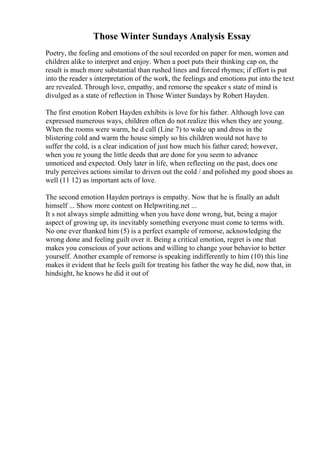 Those Winter Sundays Analysis Essay
Poetry, the feeling and emotions of the soul recorded on paper for men, women and
children alike to interpret and enjoy. When a poet puts their thinking cap on, the
result is much more substantial than rushed lines and forced rhymes; if effort is put
into the reader s interpretation of the work, the feelings and emotions put into the text
are revealed. Through love, empathy, and remorse the speaker s state of mind is
divulged as a state of reflection in Those Winter Sundays by Robert Hayden.
The first emotion Robert Hayden exhibits is love for his father. Although love can
expressed numerous ways, children often do not realize this when they are young.
When the rooms were warm, he d call (Line 7) to wake up and dress in the
blistering cold and warm the house simply so his children would not have to
suffer the cold, is a clear indication of just how much his father cared; however,
when you re young the little deeds that are done for you seem to advance
unnoticed and expected. Only later in life, when reflecting on the past, does one
truly perceives actions similar to driven out the cold / and polished my good shoes as
well (11 12) as important acts of love.
The second emotion Hayden portrays is empathy. Now that he is finally an adult
himself ... Show more content on Helpwriting.net ...
It s not always simple admitting when you have done wrong, but, being a major
aspect of growing up, its inevitably something everyone must come to terms with.
No one ever thanked him (5) is a perfect example of remorse, acknowledging the
wrong done and feeling guilt over it. Being a critical emotion, regret is one that
makes you conscious of your actions and willing to change your behavior to better
yourself. Another example of remorse is speaking indifferently to him (10) this line
makes it evident that he feels guilt for treating his father the way he did, now that, in
hindsight, he knows he did it out of
 