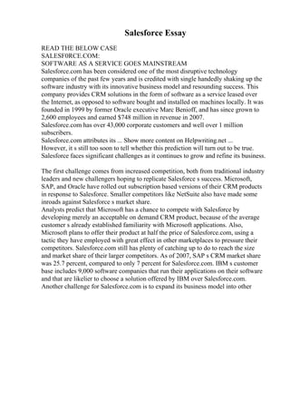 Salesforce Essay
READ THE BELOW CASE
SALESF0RCE.COM:
SOFTWARE AS A SERVICE GOES MAINSTREAM
Salesforce.com has been considered one of the most disruptive technology
companies of the past few years and is credited with single handedly shaking up the
software industry with its innovative business model and resounding success. This
company provides CRM solutions in the form of software as a service leased over
the Internet, as opposed to software bought and installed on machines locally. It was
founded in 1999 by former Oracle executive Marc Benioff, and has since grown to
2,600 employees and earned $748 million in revenue in 2007.
Salesforce.com has over 43,000 corporate customers and well over 1 million
subscribers.
Salesforce.com attributes its ... Show more content on Helpwriting.net ...
However, it s still too soon to tell whether this prediction will turn out to be true.
Salesforce faces significant challenges as it continues to grow and refine its business.
The first challenge comes from increased competition, both from traditional industry
leaders and new challengers hoping to replicate Salesforce s success. Microsoft,
SAP, and Oracle have rolled out subscription based versions of their CRM products
in response to Salesforce. Smaller competitors like NetSuite also have made some
inroads against Salesforce s market share.
Analysts predict that Microsoft has a chance to compete with Salesforce by
developing merely an acceptable on demand CRM product, because of the average
customer s already established familiarity with Microsoft applications. Also,
Microsoft plans to offer their product at half the price of Salesforce.com, using a
tactic they have employed with great effect in other marketplaces to pressure their
competitors. Salesforce.com still has plenty of catching up to do to reach the size
and market share of their larger competitors. As of 2007, SAP s CRM market share
was 25.7 percent, compared to only 7 percent for Salesforce.com. IBM s customer
base includes 9,000 software companies that run their applications on their software
and that are likelier to choose a solution offered by IBM over Salesforce.com.
Another challenge for Salesforce.com is to expand its business model into other
 
