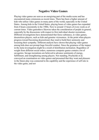 Negative Video Games
Playing video games are seen as an energizing part of the media scene and has
encountered many extensions as recent times. There has been a higher amount of
kids who utilize video games in many parts of the world, especially in the United
States. Among kids in the United States, playing hours of video games has expanded
from 4 hours consistently in the 1980s. Now to around 13 hours of every week as of
current times. Video gameshave likewise taken the consideration of people in general,
especially by the discussions with respect to first individual shooter recreations.
Different investigations have demonstrated that fierce substance, in video games,
desensitizes players, such as kids and genuine viciousness. At the point when players
progress toward becoming desensitized, they tend to build their animosity and
lessening their sympathy. Different analysts have shown that playing video games
among kids does not prompt huge forceful conduct. Since the greatness of the impact
in the meta investigation might be a result of distribution inclination. Regardless of
weight from different social orders, numerous computer games contain a lot of
savageries. Savage recreations are believed to advance sentiments of energy,
fulfillment, and strengthening among players. Not standing, Przybylski et al,
conveyed an examination on video games and presumed that they want and pleasure
in the future play was connected to the capability and the experience of self rule in
the video game, and not
 