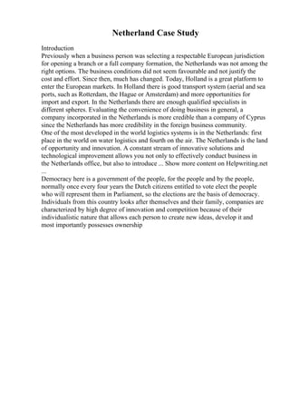 Netherland Case Study
Introduction
Previously when a business person was selecting a respectable European jurisdiction
for opening a branch or a full company formation, the Netherlands was not among the
right options. The business conditions did not seem favourable and not justify the
cost and effort. Since then, much has changed. Today, Holland is a great platform to
enter the European markets. In Holland there is good transport system (aerial and sea
ports, such as Rotterdam, the Hague or Amsterdam) and more opportunities for
import and export. In the Netherlands there are enough qualified specialists in
different spheres. Evaluating the convenience of doing business in general, a
company incorporated in the Netherlands is more credible than a company of Cyprus
since the Netherlands has more credibility in the foreign business community.
One of the most developed in the world logistics systems is in the Netherlands: first
place in the world on water logistics and fourth on the air. The Netherlands is the land
of opportunity and innovation. A constant stream of innovative solutions and
technological improvement allows you not only to effectively conduct business in
the Netherlands office, but also to introduce ... Show more content on Helpwriting.net
...
Democracy here is a government of the people, for the people and by the people,
normally once every four years the Dutch citizens entitled to vote elect the people
who will represent them in Parliament, so the elections are the basis of democracy.
Individuals from this country looks after themselves and their family, companies are
characterized by high degree of innovation and competition because of their
individualistic nature that allows each person to create new ideas, develop it and
most importantly possesses ownership
 