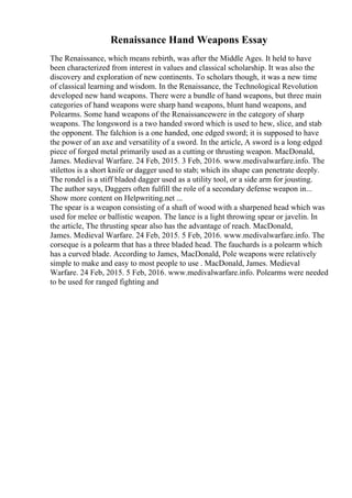 Renaissance Hand Weapons Essay
The Renaissance, which means rebirth, was after the Middle Ages. It held to have
been characterized from interest in values and classical scholarship. It was also the
discovery and exploration of new continents. To scholars though, it was a new time
of classical learning and wisdom. In the Renaissance, the Technological Revolution
developed new hand weapons. There were a bundle of hand weapons, but three main
categories of hand weapons were sharp hand weapons, blunt hand weapons, and
Polearms. Some hand weapons of the Renaissancewere in the category of sharp
weapons. The longsword is a two handed sword which is used to hew, slice, and stab
the opponent. The falchion is a one handed, one edged sword; it is supposed to have
the power of an axe and versatility of a sword. In the article, A sword is a long edged
piece of forged metal primarily used as a cutting or thrusting weapon. MacDonald,
James. Medieval Warfare. 24 Feb, 2015. 3 Feb, 2016. www.medivalwarfare.info. The
stilettos is a short knife or dagger used to stab; which its shape can penetrate deeply.
The rondel is a stiff bladed dagger used as a utility tool, or a side arm for jousting.
The author says, Daggers often fulfill the role of a secondary defense weapon in...
Show more content on Helpwriting.net ...
The spear is a weapon consisting of a shaft of wood with a sharpened head which was
used for melee or ballistic weapon. The lance is a light throwing spear or javelin. In
the article, The thrusting spear also has the advantage of reach. MacDonald,
James. Medieval Warfare. 24 Feb, 2015. 5 Feb, 2016. www.medivalwarfare.info. The
corseque is a polearm that has a three bladed head. The fauchards is a polearm which
has a curved blade. According to James, MacDonald, Pole weapons were relatively
simple to make and easy to most people to use . MacDonald, James. Medieval
Warfare. 24 Feb, 2015. 5 Feb, 2016. www.medivalwarfare.info. Polearms were needed
to be used for ranged fighting and
 