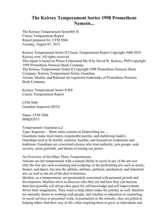 The Keirsey Temperament Sorter 1998 Prometheus
Nemesis...
The Keirsey Temperament SorterВ® II
Classic Temperament Report
Report prepared for: CFM 3046
Tuesday, August 07, 2012
Keirsey Temperament Sorter II Classic Temperament Report Copyright 2000 2010
Keirsey.com. All rights reserved.
This report is based on Please Understand Me II by David W. Keirsey, PhD Copyright
1998 Prometheus Nemesis Book Company
The Keirsey Temperament Sorter II Copyright 1998 Prometheus Nemesis Book
Company. Keirsey Temperament Sorter, Guardian,
Artisan, Idealist, and Rational are registered trademarks of Prometheus Nemesis
Book Company.
Keirsey Temperament Sorter II В®
Classic Temperament Report
CFM 3046
Guardian Inspector (ISTJ)
Name: CFM 3046
BMQ52873
Temperament: Guardian в„ў
Type: Inspector ... Show more content on Helpwriting.net ...
Guardians make loyal mates, responsible parents, and stabilizing leaders.
Guardians tend to be dutiful, cautious, humble, and focused on credentials and
traditions. Guardians are concerned citizens who trust authority, join groups, seek
security, prize gratitude, and dream of meting out justice.
An Overview of the Other Three Temperaments
Artisans are the temperament with a natural ability to excel in any of the arts not
only the fine arts such as painting and sculpting, or the performing arts such as music,
theater, and dance, but also the athletic, military, political, mechanical, and industrial
arts, as well as the art of the deal in business.
Idealists, as a temperament, are passionately concerned with personal growth and
development. Idealists strive to discover who they are and how they can become
their best possible self always this quest for self knowledge and self improvement
drives their imagination. They want to help others make the journey as well. Idealists
are naturally drawn to working with people, and whether in education or counseling,
in social services or personnel work, in journalism or the ministry, they are gifted at
helping others find their way in life, often inspiring them to grow as individuals and
 