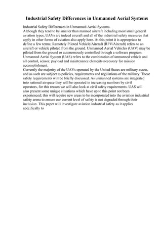 Industrial Safety Differences in Unmanned Aerial Systems
Industrial Safety Differences in Unmanned Aerial Systems
Although they tend to be smaller than manned aircraft including most small general
aviation types, UAVs are indeed aircraft and all of the industrial safety measures that
apply in other forms of aviation also apply here. At this point it is appropriate to
define a few terms; Remotely Piloted Vehicle/Aircraft (RPV/Aircraft) refers to an
aircraft or vehicle piloted from the ground. Unmanned Aerial Vehicles (UAV) may be
piloted from the ground or autonomously controlled through a software program.
Unmanned Aerial System (UAS) refers to the combination of unmanned vehicle and
all control, sensor, payload and maintenance elements necessary for mission
accomplishment.
Currently the majority of the UAVs operated by the United States are military assets,
and as such are subject to policies, requirements and regulations of the military. These
safety requirements will be briefly discussed. As unmanned systems are integrated
into national airspace they will be operated in increasing numbers by civil
operators, for this reason we will also look at civil safety requirements. UAS will
also present some unique situations which have up to this point not been
experienced; this will require new areas to be incorporated into the aviation industrial
safety arena to ensure our current level of safety is not degraded through their
inclusion. This paper will investigate aviation industrial safety as it applies
specifically to
 