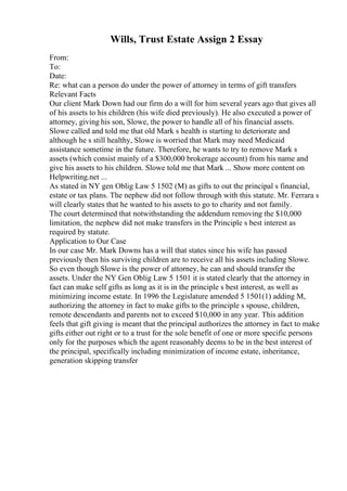 Wills, Trust Estate Assign 2 Essay
From:
To:
Date:
Re: what can a person do under the power of attorney in terms of gift transfers
Relevant Facts
Our client Mark Down had our firm do a will for him several years ago that gives all
of his assets to his children (his wife died previously). He also executed a power of
attorney, giving his son, Slowe, the power to handle all of his financial assets.
Slowe called and told me that old Mark s health is starting to deteriorate and
although he s still healthy, Slowe is worried that Mark may need Medicaid
assistance sometime in the future. Therefore, he wants to try to remove Mark s
assets (which consist mainly of a $300,000 brokerage account) from his name and
give his assets to his children. Slowe told me that Mark ... Show more content on
Helpwriting.net ...
As stated in NY gen Oblig Law 5 1502 (M) as gifts to out the principal s financial,
estate or tax plans. The nephew did not follow through with this statute. Mr. Ferrara s
will clearly states that he wanted to his assets to go to charity and not family.
The court determined that notwithstanding the addendum removing the $10,000
limitation, the nephew did not make transfers in the Principle s best interest as
required by statute.
Application to Our Case
In our case Mr. Mark Downs has a will that states since his wife has passed
previously then his surviving children are to receive all his assets including Slowe.
So even though Slowe is the power of attorney, he can and should transfer the
assets. Under the NY Gen Oblig Law 5 1501 it is stated clearly that the attorney in
fact can make self gifts as long as it is in the principle s best interest, as well as
minimizing income estate. In 1996 the Legislature amended 5 1501(1) adding M,
authorizing the attorney in fact to make gifts to the principle s spouse, children,
remote descendants and parents not to exceed $10,000 in any year. This addition
feels that gift giving is meant that the principal authorizes the attorney in fact to make
gifts either out right or to a trust for the sole benefit of one or more specific persons
only for the purposes which the agent reasonably deems to be in the best interest of
the principal, specifically including minimization of income estate, inheritance,
generation skipping transfer
 