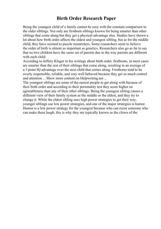 Birth Order Research Paper
Being the youngest child of a family cannot be easy with the constant comparison to
the older siblings. Not only are firstborn siblings known for being smarter than other
siblings that come along but they get a physical advantage also. Studies have shown a
lot about how birth order affects the oldest and youngest sibling, but as for the middle
child, they have seemed to puzzle researchers. Some researchers seem to believe
the order of birth is almost as important as genetics. Researchers also go as far to say
that no two children have the same set of parents due to the way parents are different
with each child.
According to Jeffery Kluger in his writings about birth order, firstborns, in most cases
are smarter than the rest of their siblings that come along, resulting in an average of
a 3 point IQ advantage over the next child that comes along. Firstborns tend to be
overly responsible, reliable, and very well behaved because they get so much control
and attention ... Show more content on Helpwriting.net ...
The youngest siblings are some of the easiest people to get along with because of
their birth order and according to their personality test they score higher on
agreeableness than any of their other siblings. Being the youngest sibling causes a
different view of their family system as the middle or the eldest, and they try to
change it. While the eldest sibling uses high power strategies to get their way,
younger siblings use low power strategies, and one of the major strategies is humor.
Humor is a low power strategy for the youngest because who can resist someone who
can make them laugh, this is why they are typically known as the clown of the
 