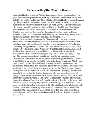 Understanding The Ghost In Hamlet
In the play Hamlet, written by William Shakespeare, Hamlet is approached by the
ghost of his recently passed father, the King of Denmark, and tells that he has been
killed by his brother, and the new king, Claudius. He asks Hamlet to avenge his death
by killing Claudius. Hamlet contemplates his options and eventually becomes
adamant in his mission to murder Claudius. In Act III, Scene II, Hamletorganizes a
play that re enacts the death of his father and believes that if it was Claudius who
murdered the King, he will surely react to the scene. When the scene unfolds,
Claudius gets upset and leaves. After, Hamlet confronts his mother and hears
someone behind the curtain in her room. Thinking that it is the King spying on them,
he stabs the curtain... Show more content on Helpwriting.net ...
Murphy, he presents the purpose of the Ghost to the plot, and also explores
Shakespeare s intent for the Ghost, as well as different religious associations that
have been made with the Ghost. He then delves into the argument of whether the
Ghost is speaking to Hamlet in return from Hell or from purgatory. He uses Lewes
Lavater s Of Ghosts and Spirits Walking By Night (1572) to understand the Ghost
and how Shakespeare may have used his text to form the Ghost specifically
between the Catholic and Protestant argument points, and also between good and
evil. Murphy argues that, based upon Lavater s guide, we can gain a greater
understand of Hamlet once we have a greater understanding of the Ghost. Lavater
writes that there are specific points that make a ghost good or evil, and Murphy uses
them to prove that the Ghost in Hamlet is neither decidedly good nor evil. He
believes that Shakespeare may have done this on purpose. Murphy also uses Lavater
s writings to prove that Hamlet was sane when seeing the Ghost, because others in
the play had seen the apparition as well, and spoke about it (Murphy). Murphy uses
examples from writings by Stephen Greenblatt, who also formed the school of
thought known as new historicism. New historicism aims to understand intellectual
history through literature and is also heavily influenced by Foucault. Murphy uses
this critical school of thought to understand the Ghost in Hamlet via the history and
relation to Lavater s writing. My argument is that although this literary text holds
great knowledge in further understanding the Ghost in Hamlet, the relationship with
Hamlet s parents before the King s death influences many of Hamlet s decisions
throughout the play. A possible paper title might be Life as a Child in the Palace
Apparitions of the Once Was and the Repressed . Hamlet is a famous example for
his Oedipus
 