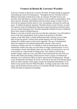 Vermeer In Bosnia By Lawrence Weschler
In the text Vermeer in Bosnia by Lawrence Weschler, Weschler builds an argument
surrounding the need of inventing peace . Throughout the text, Weschler refers to
different individuals to build up his claim. In each part, Weschler focuses and
describes each individual as a unique existence. From murders to peacemakers, from
past to present, Wechsler individualizes them from their groups in order to look at
each with an unbiased, holistic point of view, developing a clear goal for achieving
peace. To further develop his argument, Weschler focuses on Jan Vermeer, an artist
who spent his entire life dedicated to drawing an ideal, peaceful environment which
was non existent during his time. Weschler repeatedly included Vermeer in different
...
Show more content on Helpwriting.net ...
Maybe it s my lack of artistic taste, but even after the realization, I was still unable to
arrive at the same interpretation of the woman in the portrait as Weschler.
Legacy, on the other hand, is clearly defined and nearly constant even as a large
span of time has passed. Vermeer does include legacies, but with limited use,
cutting off a reliable source to back up his argument. The use of interpretations
allows his argument to be disputed and possibly rejected. After years of
continuous violence and war, it is unlikely to seek out and prosecute the few that
initiated the conflict since they are most likely no longer around anymore. Even if
a descendant is found, individuality alone may not suffice for prosecution, nor will
it necessarily be a step towards inventing peace. They might as well put up a
random stranger, make up a case, and claim to have prosecuted the root of the evil.
On the other hand, prosecuting a family known to have a legacy of criminal and
inhumane acts is much more likely to lead to step towards inventing peace. Though
it may disregard the individuals involved, it will truly be the end of one bloody legacy.
There are many instances where legacy trumps the interpreted individuality. In Ta
Nehisi Coates article The First White President , he brings up the idea of the white
legacy aka the bloody heirloom and uses it to describe Donald Trump s presidency.
Coates develops an argument surrounding
 