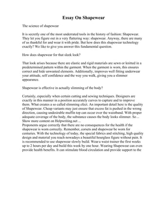 Essay On Shapewear
The science of shapewear
It is secretly one of the most underrated tools in the history of fashion: Shapewear.
They let you figure out in a very flattering way: shapewear. Anyway, there are many
of us thankful for and wear it with pride. But how does this shapewear technology
exactly? We like to give you answer this fundamental question.
How does shapewear for that sleek look?
That look arises because there are elastic and rigid materials are sewn or knitted in a
predetermined pattern within the garment. When the garment is worn, this ensures
correct and hide unwanted elements. Additionally, improves well fitting underwear
your attitude, self confidence and the way you walk, giving you a slimmer
appearance.
Shapewear is effective in actually slimming of the body?
Certainly, especially when certain cutting and sewing techniques. Designers are
exactly in this manner in a position accurately curves to capture and to improve
them. What creates a so called slimming efect. An important detail here is the quality
of Shapewear. Cheap variants may just ensure that excess fat is pushed in the wrong
direction, causing undesirable muffin top can occur over the waistband. With proper
adequate coverage of the body, the substance causes the body looks slimmer. So...
Show more content on Helpwriting.net ...
Proponents argue correctly that there are no consequences for the health if the
shapewear is worn correctly. Remember, corsets and shapewear be worn for
centuries. With the technology of today, the special fabrics and stitching, high quality
design and material you reach nowadays a beautiful hourglass figure without pain. It
is recommended to use shapewear slowly build. Weara waist trainer the first weeks
up to 2 hours per day and build this week by one hour. Wearing Shapewear can even
provide health benefits. It can stimulate blood circulation and provide support to the
 