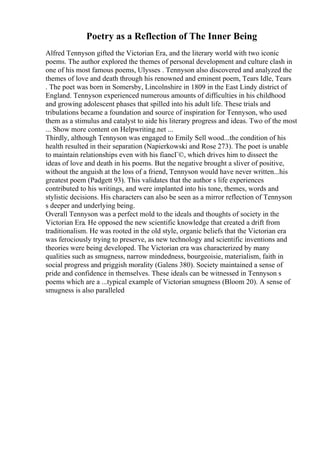 Poetry as a Reflection of The Inner Being
Alfred Tennyson gifted the Victorian Era, and the literary world with two iconic
poems. The author explored the themes of personal development and culture clash in
one of his most famous poems, Ulysses . Tennyson also discovered and analyzed the
themes of love and death through his renowned and eminent poem, Tears Idle, Tears
. The poet was born in Somersby, Lincolnshire in 1809 in the East Lindy district of
England. Tennyson experienced numerous amounts of difficulties in his childhood
and growing adolescent phases that spilled into his adult life. These trials and
tribulations became a foundation and source of inspiration for Tennyson, who used
them as a stimulus and catalyst to aide his literary progress and ideas. Two of the most
... Show more content on Helpwriting.net ...
Thirdly, although Tennyson was engaged to Emily Sell wood...the condition of his
health resulted in their separation (Napierkowski and Rose 273). The poet is unable
to maintain relationships even with his fiancГ©, which drives him to dissect the
ideas of love and death in his poems. But the negative brought a sliver of positive,
without the anguish at the loss of a friend, Tennyson would have never written...his
greatest poem (Padgett 93). This validates that the author s life experiences
contributed to his writings, and were implanted into his tone, themes, words and
stylistic decisions. His characters can also be seen as a mirror reflection of Tennyson
s deeper and underlying being.
Overall Tennyson was a perfect mold to the ideals and thoughts of society in the
Victorian Era. He opposed the new scientific knowledge that created a drift from
traditionalism. He was rooted in the old style, organic beliefs that the Victorian era
was ferociously trying to preserve, as new technology and scientific inventions and
theories were being developed. The Victorian era was characterized by many
qualities such as smugness, narrow mindedness, bourgeoisie, materialism, faith in
social progress and priggish morality (Galens 380). Society maintained a sense of
pride and confidence in themselves. These ideals can be witnessed in Tennyson s
poems which are a ...typical example of Victorian smugness (Bloom 20). A sense of
smugness is also paralleled
 