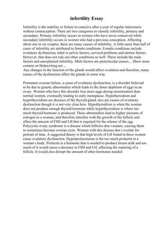 infertility Essay
Infertility is the inability or failure to conceive after a year of regular intercourse
without contraception. There are two categories to classify infertility, primary and
secondary. Primary infertility occurs in women who have never conceived while
secondary infertility occurs in women who had a previous conception. Affecting
about one in six couples, there are many causes of infertility. A little more than half of
cases of infertility are attributed to female conditions. Female conditions include
ovulatory dysfunction, tubal or pelvic factors, cervical problems and uterine factors.
However, that does not rule out other conditions as well. These include the male
factors and unexplained infertility. Male factors are pretesticular causes,... Show more
content on Helpwriting.net ...
Any changes in the function of the glands would affect ovulation and therefore, many
causes of the dysfunction affect the glands in some way.
Premature ovarian failure, a cause of ovulatory dysfunction, is a disorder believed
to be due to genetic abnormalies which leads to the faster depletion of eggs in an
ovary. Women who have this disorder lose more eggs during menstruation than
normal women, eventually leading to early menopause. Hypothyroidism and
hyperthyroidism are diseases of the thyroid gland, also are causes of ovulatory
dysfunction though it is not very clear how. Hypothyroidism is when the woman
does not produce enough thyroid hormone while hyperthyroidism is where too
much thyroid hormone is produced. These abnormalies lead to higher amounts of
estrogen in a woman, and therefore interfere with the growth of the follicle and
affect the amount of FSH and LH that is required for the release of the egg.
Polycystic ovary syndrome is a disease which follicles don t mature, causing them
to sometimes become ovarian cysts. Women with this disease don t ovulate for
periods of time. A suggested theory is that high levels of LH found in these women
cause ovulatory dysfunction. Hyperprolactinema is the too much prolactin in a
woman s body. Prolactin is a hormone that is needed to produce breast milk and too
much of it would cause a decrease in FSH and LH, affecting the maturing of a
follicle. It would also disrupt the amount of other hormones needed
 