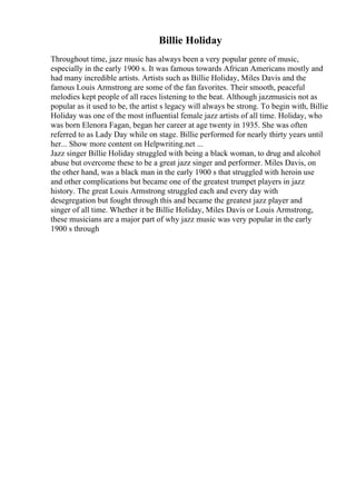 Billie Holiday
Throughout time, jazz music has always been a very popular genre of music,
especially in the early 1900 s. It was famous towards African Americans mostly and
had many incredible artists. Artists such as Billie Holiday, Miles Davis and the
famous Louis Armstrong are some of the fan favorites. Their smooth, peaceful
melodies kept people of all races listening to the beat. Although jazzmusicis not as
popular as it used to be, the artist s legacy will always be strong. To begin with, Billie
Holiday was one of the most influential female jazz artists of all time. Holiday, who
was born Elenora Fagan, began her career at age twenty in 1935. She was often
referred to as Lady Day while on stage. Billie performed for nearly thirty years until
her... Show more content on Helpwriting.net ...
Jazz singer Billie Holiday struggled with being a black woman, to drug and alcohol
abuse but overcome these to be a great jazz singer and performer. Miles Davis, on
the other hand, was a black man in the early 1900 s that struggled with heroin use
and other complications but became one of the greatest trumpet players in jazz
history. The great Louis Armstrong struggled each and every day with
desegregation but fought through this and became the greatest jazz player and
singer of all time. Whether it be Billie Holiday, Miles Davis or Louis Armstrong,
these musicians are a major part of why jazz music was very popular in the early
1900 s through
 