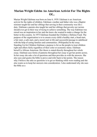 Marian Wright Edelm An American Activist For The Rights
Of...
Marian Wright Edelman was born on June 6, 1939. Edelman is an American
activist for the rights of children. Edelman s mother and father who was a Baptist
minister taught her and her siblings that serving in their community was life s
duty. Edelman s parents also taught her and her siblings that poverty nor racism
should ever get in their way of trying to achieve something. The way Edelman was
raised was an inspiration to her and she knew she wanted to make a change for the
better in this country. In 1973 Edelman founded the Children s Defense Fund. The
purpose of the organization is to to ensure every child a healthy start, a head start,
a fair start, a safe start, and a moral start in life and successful passage to adulthood
with the help of caring families and communities. (Wikipedia) In the essay
Standing Up for Children Edelman s purpose is for us the people to treat children
right and others fairly regardless of their color or economic status. Edelman
herself is African American. Her thesis is stated directly throughout her whole
essay. Edelman uses forms of patterns throughout her essay to get her points across.
In her essay she asks a lot of questions and then provides us with the answers. She
also uses and quotes the bible to prove and refer back to her points. The reason
why I believe she asks us questions is to get us thinking while were reading and she
also wants us to keep her answers into consideration. I also understand why she uses
the bible as a
 