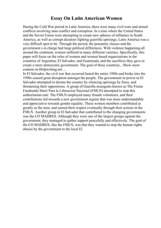 Essay On Latin American Women
During the Cold War period in Latin America, there were many civil wars and armed
conflicts involving state conflict and corruption. In a time where the United States
and the Soviet Union were attempting to create new spheres of influence in South
America, as well as corrupt dictators fighting guerrilla uprisings, Latin America was a
very difficult spot to be. Through the period, the peasantry classes and the
government s in charge had large political differences. With violence happening all
around the continent, women suffered in many different varieties. Specifically, this
paper will focus on the roles of women and women based organizations in the
countries of Argentina, El Salvador, and Guatemala, and the sacrifices they gave to
create a more democratic government. The goal of these countries... Show more
content on Helpwriting.net ...
In El Salvador, the civil war that occurred lasted the entire 1980s and broke into the
1990s caused great disruption amongst the people. The government in power in El
Salvador attempted to dictate the country by silencing uprisings by force, and
threatening their oppositions. A group of Guerilla insurgents known as The Frente
Farabundo Marti Para la Liberacion Nacional (FMLN) attempted to stop this
authoritarian rule. The FMLN employed many female volunteers, and their
contributions led towards a new government regime that was more understandable
and appreciative towards gender equality. These women members contributed as
greatly as the men, and earned their respect eventually through their actions in the
FMLN. Another group in El Salvador that contributed to the changing governments
was the CO MADRES. Although they were one of the largest groups against the
government, they managed to gather support peacefully and effectively. The goal of
the CO MADRES, like the FMLN, was that they wanted to stop the human rights
abuses by the government to the local El
 