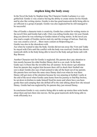 stephen king the body essay
In the Novel the body by Stephen king The Character Gordie Lachance is a very
girfted kid. Gordie is very creative having the ability to create stories for his friends
and he also like writing stories. Gordie is also has good teamwork skills being able to
act efficient in a group of people. Gordie was also neglected but he still managed to
be successful.
One of Gordie s character traits is creativity, Gordie has a talent for writing stories in
the novel Chris and Gordie had a talk. Chris was telling Gordie don t let your friends
drag you down he was referring to Gordies talent of wring stories. In the novel you
also read a couple of Gordies stories stud city and the revenge of lard ass. Stud city
was very creative a lot of ... Show more content on Helpwriting.net ...
Gordie was also in the showdown with
Ace when he wanted to take the body. Goride did not run away like Vern and Teddy
he stayed with Chris until the conflict with the body was resolved. Gordie has shown
teamwork skills in the body being able to travel to the body and get home safe with
Ray Brower.
Another Character trait for Gordie is neglected. His parents don t pay attention to
him mostly because his older brother Denny died in a car crash. In the body
Godie says I d been like the invisible boy all summer. So he doesn t get attention
from his parents they neglect him because there still in shock their football star
son is dead. Gordie also says it had seemed to take all the heart out of my parents.
His parents have not been the same since Denny died even when he was there
Denny still got more of the attention because he was amazing at football. Lastly at
the end of the novel when Gordie came home from his journey to find Ray brower,
he sat down in kitchen to make himself food his mom said where have you been
gordie then said camping then she drifted off to the sink talking about how she missed
Denny. Gordie had was neglected by his parents they just missed Denny.
In conclusion Gordie is very creative being able to make up stories then write books
about them and turn them into movies. He has great teamwork skills being able to
work efficiently in a
 