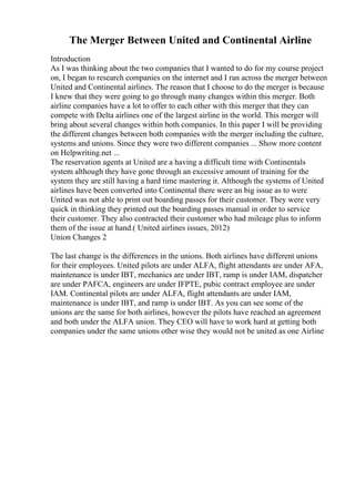 The Merger Between United and Continental Airline
Introduction
As I was thinking about the two companies that I wanted to do for my course project
on, I began to research companies on the internet and I ran across the merger between
United and Continental airlines. The reason that I choose to do the merger is because
I knew that they were going to go through many changes within this merger. Both
airline companies have a lot to offer to each other with this merger that they can
compete with Delta airlines one of the largest airline in the world. This merger will
bring about several changes within both companies. In this paper I will be providing
the different changes between both companies with the merger including the culture,
systems and unions. Since they were two different companies ... Show more content
on Helpwriting.net ...
The reservation agents at United are a having a difficult time with Continentals
system although they have gone through an excessive amount of training for the
system they are still having a hard time mastering it. Although the systems of United
airlines have been converted into Continental there were an big issue as to were
United was not able to print out boarding passes for their customer. They were very
quick in thinking they printed out the boarding passes manual in order to service
their customer. They also contracted their customer who had mileage plus to inform
them of the issue at hand.( United airlines issues, 2012)
Union Changes 2
The last change is the differences in the unions. Both airlines have different unions
for their employees. United pilots are under ALFA, flight attendants are under AFA,
maintenance is under IBT, mechanics are under IBT, ramp is under IAM, dispatcher
are under PAFCA, engineers are under IFPTE, pubic contract employee are under
IAM. Continental pilots are under ALFA, flight attendants are under IAM,
maintenance is under IBT, and ramp is under IBT. As you can see some of the
unions are the same for both airlines, however the pilots have reached an agreement
and both under the ALFA union. They CEO will have to work hard at getting both
companies under the same unions other wise they would not be united as one Airline
 