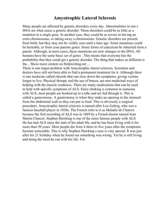 Amyotrophic Lateral Sclerosis
Many people are affected by genetic disorders every day. Abnormalities in one s
DNA are what cause a genetic disorder. These disorders could be as little as a
mutation in a single gene. In another case, they could be as severe as having an
extra chromosome, or taking away a chromosome. Genetic disorders are present
from birth, but they may not be visibly seen until a later age. Some mutations could
be heritable, or from your parents genes. Some forms of cancercan be inherited form a
parent. Although, in most cases, these mutations are new changes to the DNA. All
humans have the same basic set of genes . This means that everyone has the
probability that they could get a genetic disorder. The thing that makes us different is
the... Show more content on Helpwriting.net ...
There is one major problem with Amyotrophic lateral sclerosis. Scientists and
doctors have still not been able to find a permanent treatment for it. Although there
is one medicine called riluzole that can slow down the symptoms, giving victims
longer to live. Physical therapy and the use of braces, are non medicinal ways of
helping with the muscle weakness. There are many medications that can be used
to help with specific symptoms of ALS. Since choking is common in someone
with ALS, most people are hooked up to a tube and are fed through it. This is
called a gastrostomy. A gastrostomy is when they make an opening in the stomach
from the abdominal wall so they can put in food. This is obviously a surgical
procedure. Amyotrophic lateral sclerosis is named after Lou Gehrig, who was a
famous baseball player in 1930s. The French refer to it as Maladie de Charcot
because the first recording of ALS was in 1869 by a French doctor named Jean
Martin Charcot. Stephen Hawking is one of the more famous people with ALS.
He has had ALS since the start of his adult life, and he has been living with it for
more than 50 years. Most people die from it three to five years after the symptoms
become noticeable. This is why Stephen Hawking s case is very special. It was just
after his 21 birthday when he found out something was wrong. Yet he is still living
and doing the most he can with his life. For
 